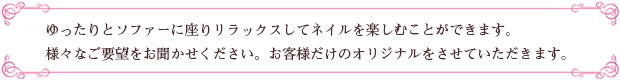 ゆったりとソファーに座りリラックスしてネイルを楽しむことができます。様々なご要望をお聞かせください。お客様だけのオリジナルをさせていただきます。