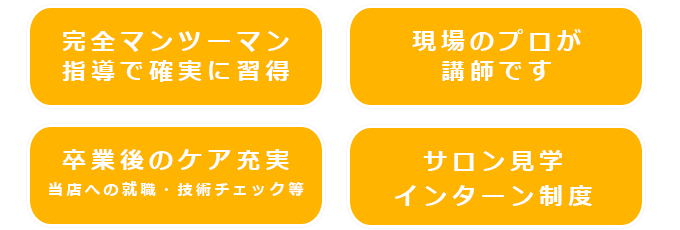 「完全マンツーマン指導で確実に習得」「現場のプロが講師です」「卒業後のケア充実」「当店への就職・技術チェック等」「サロン見学 インターン制度」